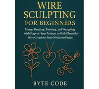 WIRE SCULPTING FOR BEGINNERS: Master Bending, Twisting, and Wrapping with Step-by-Step Projects to Build Beautiful Wire Creations from Novice to Expert