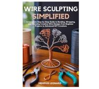 WIRE SCULPTING SIMPLIFIED: A Complete Step-by-Step Guide to Bending, Wrapping, and Weaving Creative Wire Designs from Beginner Projects to Advanced DIY Creations