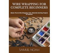 WIRE WRAPPING FOR COMPLETE BEGINNERS: Master The Art Wire Wrapping: Tools, Materials And Easy Projects For Starters