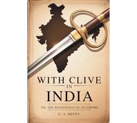 With Clive in India Or, The Beginnings of an Empire: British Empire Origins in a Heroic Tale of War and Courage (Annotated)