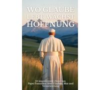 Wo Glaube lebt, wächst Hoffnung: 111 inspirierende Zitate von Papst Franziskus über Glauben, Mut und Verantwortung
