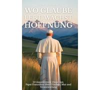 Wo Glaube lebt, wächst Hoffnung: 111 inspirierende Zitate von Papst Franziskus über Glauben, Mut und Verantwortung