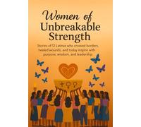 Women of Unbreakable Strength: Stories of 12 Latinas Who Crossed Borders, Healed Wounds, and Today Inspire with Purpose, Wisdom, and Leadership