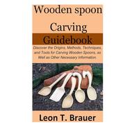 Wooden Spoon Carving Guidebook: Discover the Origins, Methods, Techniques, and Tools for Carving Wooden Spoons, as Well as Other Necessary Information.