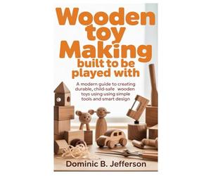 Wooden Toy Making Built to Be Played With: A Modern Guide to Creating Durable, Child-Safe Wooden Toys Using Simple Tools and Smart Design