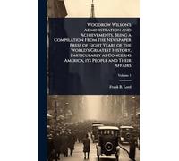 Woodrow Wilson's Administration and Achievements, Being a Compilation From the Newspaper Press of Eight Years of the World's Greatest History, ... America, its People and Their Affairs