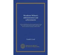 Woodrow Wilson's administration and achievements: being a compilation from the newspaper press of eight years of the world's greatest history, ... America, its people and their affairs