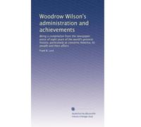 Woodrow Wilson's administration and achievements: Being a compilation from the newspaper press of eight years of the world's greatest history, ... America, its people and their affairs