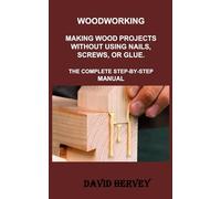 WOODWORKING: MAKING WOOD PROJECTS WITHOUT USING NAILS, SCREWS, OR GLUE. THE COMPLETE STEP-BY-STEP MANUAL