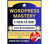 WORDPRESS MASTERY USER GUIDE FOR BEGINNERS: Build, Design, and Launch Your First Website with Ease