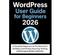 WordPress User Guide for Beginners 2026: A Complete Beginners-to-Pro Manual for Building, Customizing, Securing, Hosting, and Managing Modern Websites
