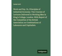 Work and Pay. Or, Principles of Industrial Economy. Two Courses of Lectures Delivered to Working Men in King's College, London. With Report of the ... on Combinations of Labourers and Capitalists