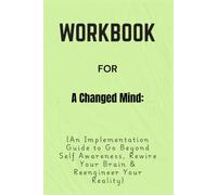Workbook For A Changed Mind: An Implementation Guide to Go Beyond Self Awareness, Rewire Your Brain & Reengineer Your Reality