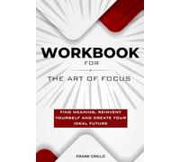 Workbook For The Art of Focus: Find Meaning, Reinvent Yourself and Create Your Ideal Future (A Practical Guide)
