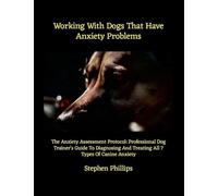 Working With Dogs That Have Anxiety Problems: The Anxiety Assessment Protocol: Professional Dog Trainer's Guide To Diagnosing And Treating All 7 Types Of Canine Anxiety