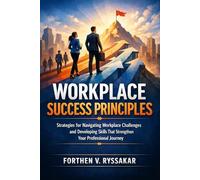 Workplace Success Principles: Strategies for Navigating Workplace Challenges and Developing Skills That Strengthen Your Professional Journey