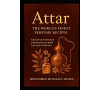 World’s Best Attars: Secret Formulas, Recipes & Links to Source the Ingredients, Crafting Timeless Fragrances from Nature’s Essence