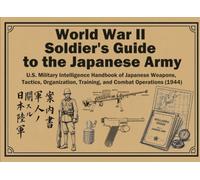 World War II Soldier's Guide to the Japanese Army: U.S. Military Intelligence Handbook of Japanese Weapons, Tactics, Organization, Training, and Combat Operations (1944)