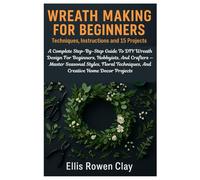 Wreath Making For Beginners: Techniques, Instructions And 15 Projects: A Complete Step-By-Step Guide To DIY Wreath Design For Beginners, Hobbyists, ... Techniques, And Creative Home Decor Projects