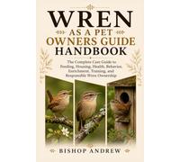 Wren as a Pet Owners Guide Handbook: The Complete Care Guide to Feeding, Housing, Health, Behavior, Enrichment, Training, and Responsible Wren Ownership