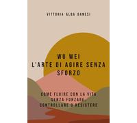 WU WEI - L’ARTE DI AGIRE SENZA SFORZO: COME FLUIRE CON LA VITA SENZA FORZARE, CONTROLLARE O RESISTERE (LIBERA-MENTE)