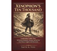 XENOPHON’S TEN THOUSAND: Leadership Under Fire: 10 Lessons in Resilience, Strategy, and Survival from History’s Toughest Greek Mercenaries