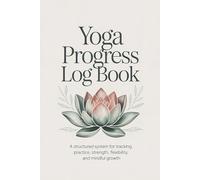 Yoga Progress Log Book: A Structured System for Tracking Practice, Strength, Flexibility, and Mindful Growth - 6 x 9 inch - 130 pages - Yoga Tracker, Yoga Journal