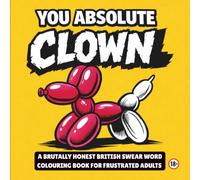 YOU ABSOLUTE CLOWN: A BRUTALLY HONEST BRITISH SWEAR WORD COLOURING BOOK FOR FRUSTRATED ADULTS (Adult Stress Relief Colouring)