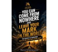 YOU CAN COME FROM NOWHERE AND LEAVE YOUR MARK ON THE WORLD: The secrets to transform your life and leave your lasting legacy
