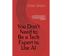 You Don’t Need to Be a Tech Expert to Use AI: A Non-Technical, Step-by-Step Guide for Beginners to Use Artificial Intelligence Confidently