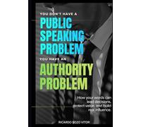 You Don't Have a Public Speaking Problem. You Have an Authority Problem.: How Your Words Can Lead Decisions, Protect Value, and Build Real Influence