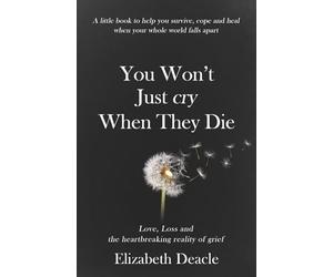 You Won't Just Cry When They Die: Love, Loss and The Heartbreaking Reality of Grief: A Little Book to Help You Survive, Cope and Heal When Your Whole World Falls Apart