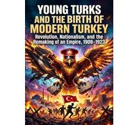 Young Turks and the Birth of Modern Turkey: Revolution, Nationalism, and the Remaking of an Empire, 1908-1923