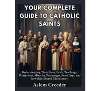 Your Complete Guide to Catholic Saints: Understanding Their Lives, Faith, Teachings, Martyrdom, Miracles, Patronages, Feast Days, and how they Shaped Christianity