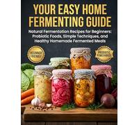 Your Easy Home Fermenting Guide: Natural Fermentation Recipes for Beginners - Probiotic Foods, Simple Techniques, and Healthy Homemade Fermented Meals