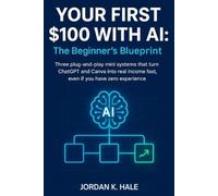 Your First $100 With AI: The Beginner’s Blueprint: Three Plug-and-Play Mini Systems That Turn ChatGPT and Canva Into Real Income Fast, Even If You Have Zero Experience