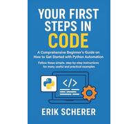 Your First Steps in Code: A Comprehensive Beginner's Guide on How to Get Started with Python Automation: Follow these simple, step-by-step instructions for many useful and practical examples