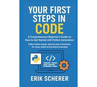 Your First Steps in Code: A Comprehensive Beginner's Guide on How to Get Started with Python Automation: Follow these simple, step-by-step instructions for many useful and practical examples