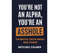 YOU'RE NOT AN ALPHA, YOU'RE AN ASSHOLE: THE BRUTAL TRUTH ABOUT REAL POWER