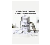 You're Not Trying, You're Complaining.: The Book Your Excuses Don't Want You To Read
