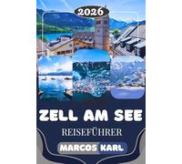 ZELL AM SEE REISEFÜHRER 2026: Versteckte Schätze, die besten Aktivitäten, al- pine Abenteuer, malerische Seen, österreichi- sche Kultur & clevere Reisetipps
