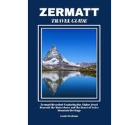 ZERMATT TRAVEL GUIDE: Zermatt Revealed: Exploring the Alpine Jewel Beneath the Matterhorn and the Heart of Swiss Mountain Heritage