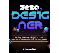 Zero to Designer: An Easy Roadmap to Figma, Canva, Photoshop, and Illustrator for Total Beginners