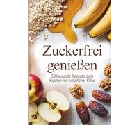 Zuckerfrei genießen - 50 gesunde Rezepte zum Kochen mit natürlicher Süße I So einfach geht gesund essen