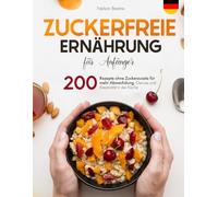Zuckerfreie Ernährung für Anfänger: 200 Rezepte ohne Zuckerzusatz für mehr Abwechslung, Genuss und Kreativität in der Küche